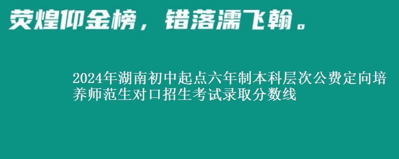 2024年湖南初中起點六年制本科層次公費定向培養(yǎng)師范生對口招生考試錄取分數(shù)線