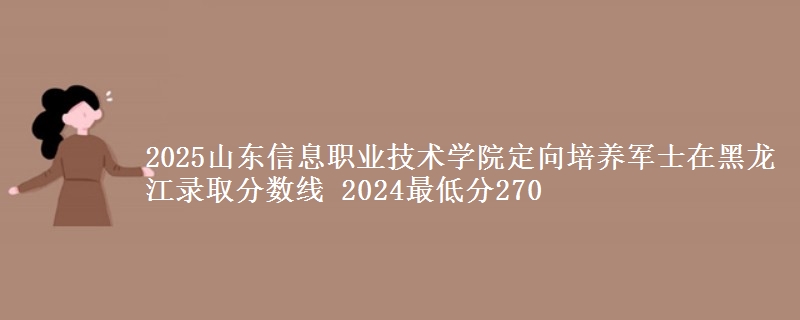 2025山東信息職業(yè)技術(shù)學院定向培養(yǎng)軍士在黑龍江錄取分數(shù)線 2024最低分270