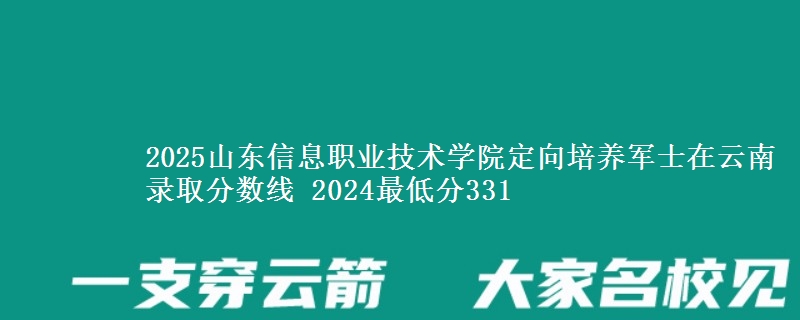 2025山東信息職業(yè)技術學院定向培養(yǎng)軍士在云南錄取分數線 2024最低分331