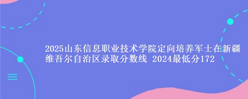 2025山東信息職業(yè)技術學院定向培養(yǎng)軍士在新疆維吾爾自治區(qū)錄取分數線 2024最低分172