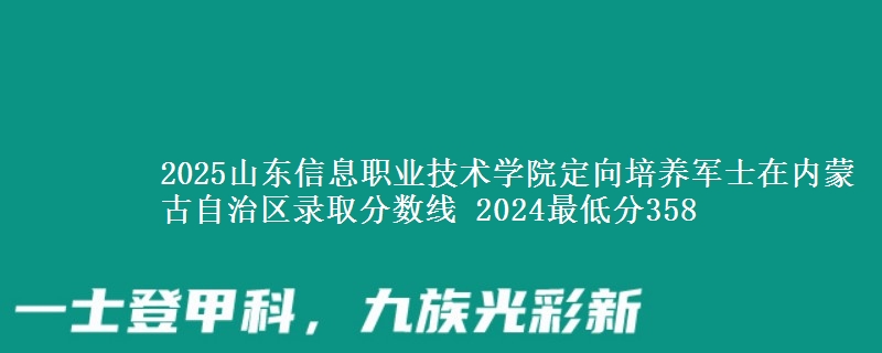 2025山東信息職業(yè)技術學院定向培養(yǎng)軍士在內蒙古自治區(qū)錄取分數線 2024最低分358