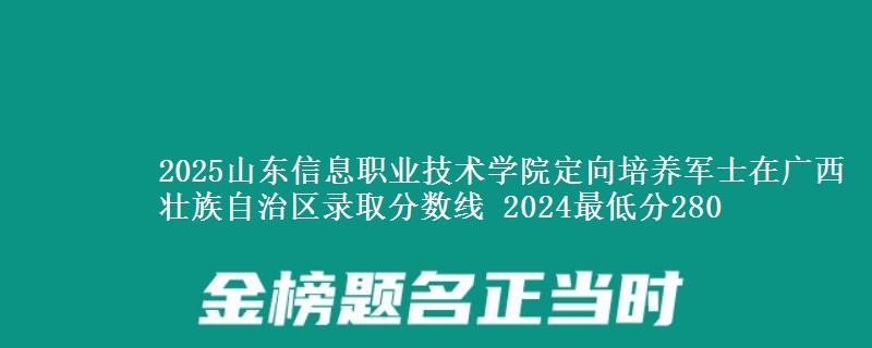 2025山東信息職業(yè)技術學院定向培養(yǎng)軍士在廣西壯族自治區(qū)錄取分數線 2024最低分280
