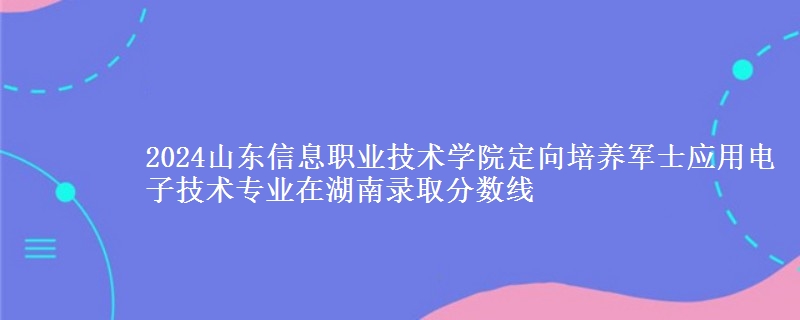 2024山東信息職業(yè)技術(shù)學(xué)院定向培養(yǎng)軍士應(yīng)用電子技術(shù)專業(yè)在湖南錄取分?jǐn)?shù)線