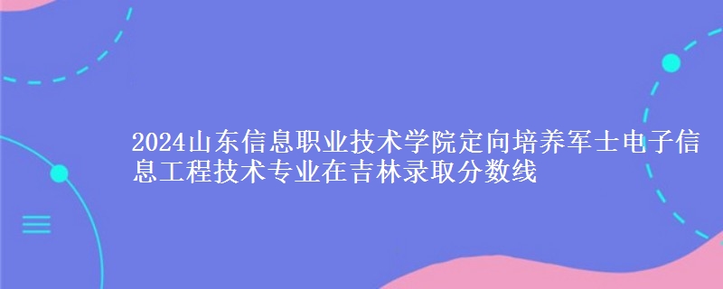 2024山東信息職業(yè)技術(shù)學(xué)院定向培養(yǎng)軍士電子信息工程技術(shù)專業(yè)在吉林錄取分?jǐn)?shù)線