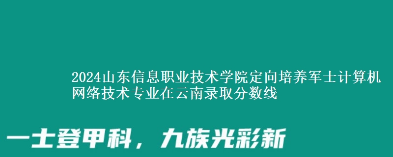 2024山東信息職業(yè)技術學院定向培養(yǎng)軍士計算機網(wǎng)絡技術專業(yè)在云南錄取分數(shù)線