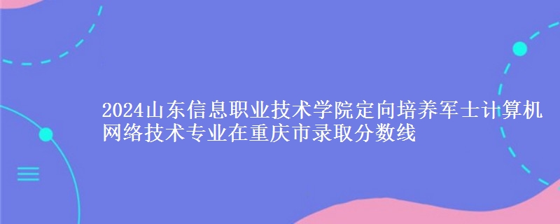 2024山東信息職業(yè)技術(shù)學(xué)院定向培養(yǎng)軍士計(jì)算機(jī)網(wǎng)絡(luò)技術(shù)專業(yè)在重慶市錄取分?jǐn)?shù)線