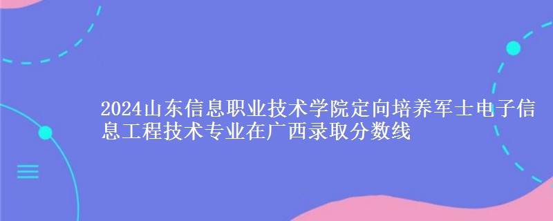 2024山東信息職業(yè)技術(shù)學(xué)院定向培養(yǎng)軍士電子信息工程技術(shù)專業(yè)在廣西錄取分?jǐn)?shù)線