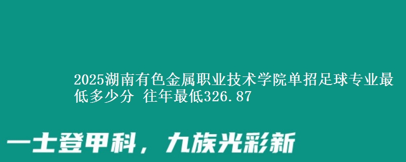 2025湖南有色金屬職業(yè)技術(shù)學(xué)院?jiǎn)握凶闱驅(qū)I(yè)最低多少分 往年最低326.87