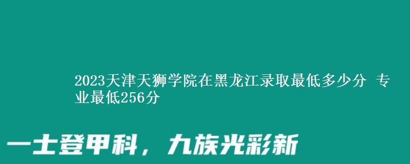 2023天津天獅學(xué)院在黑龍江錄取最低多少分 專業(yè)最低256分