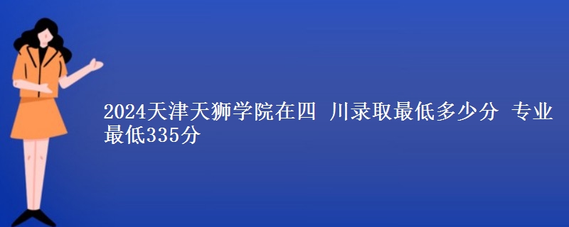 2024天津天獅學(xué)院在四 川錄取最低多少分 專業(yè)最低335分