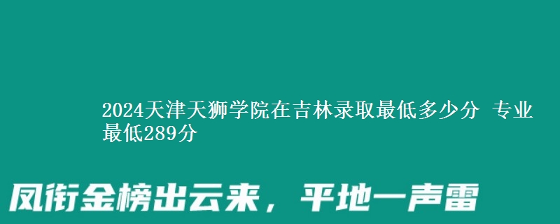 2024天津天獅學(xué)院在吉林錄取最低多少分 專業(yè)最低289分