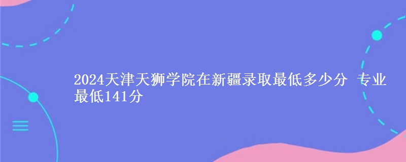 2024天津天獅學(xué)院在新疆錄取最低多少分 專業(yè)最低141分