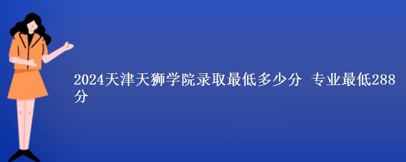2024天津天獅學院錄取最低多少分 專業(yè)最低288分