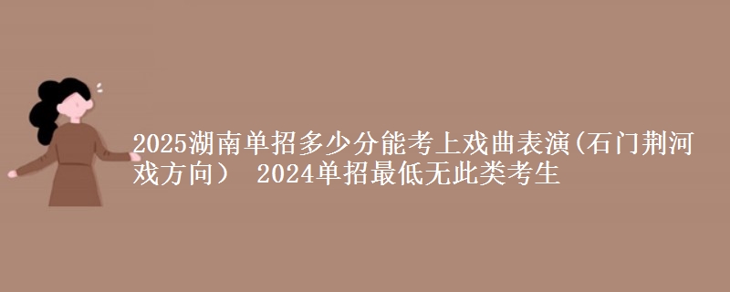 2025湖南單招多少分能考上戲曲表演(石門荊河戲方向） 2024單招最低無此類考生