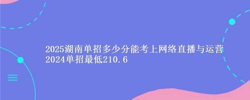 2025湖南單招多少分能考上網(wǎng)絡(luò)直播與運(yùn)營(yíng) 2024單招最低210.6