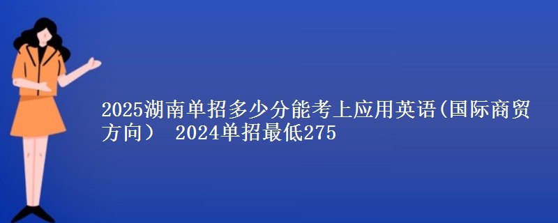 2025湖南單招多少分能考上應(yīng)用英語(國際商貿(mào)方向） 2024單招最低275