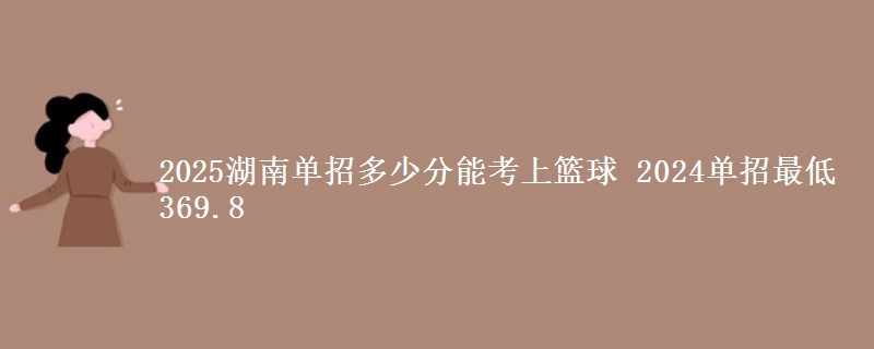 2025湖南單招多少分能考上籃球 2024單招最低369.8