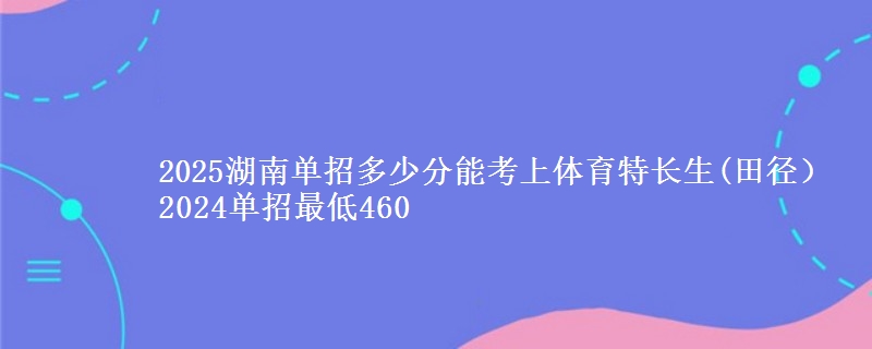 2025湖南單招多少分能考上體育特長生(田徑） 2024單招最低460