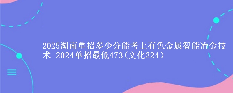 2025湖南單招多少分能考上有色金屬智能冶金技術(shù) 2024單招最低473(文化224）