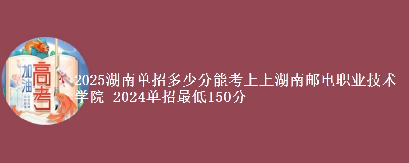 2025湖南單招多少分能考上上湖南郵電職業(yè)技術學院 2024單招最低150分