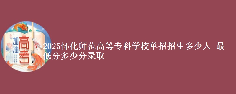 2025懷化師范高等專(zhuān)科學(xué)校單招招生多少人 最低分多少分錄取