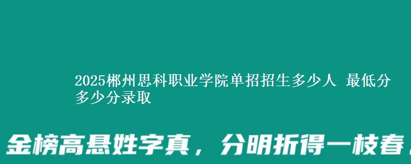 2025郴州思科職業(yè)學(xué)院?jiǎn)握姓猩嗌偃?最低分多少分錄取