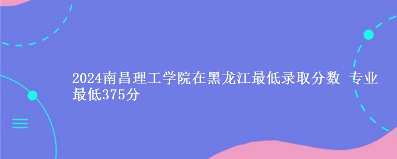 2024南昌理工學(xué)院在黑龍江最低錄取分?jǐn)?shù) 專業(yè)最低375分