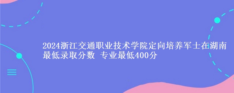 2024浙江交通職業(yè)技術(shù)學(xué)院定向培養(yǎng)軍士在湖南最低錄取分?jǐn)?shù) 專業(yè)最低400分