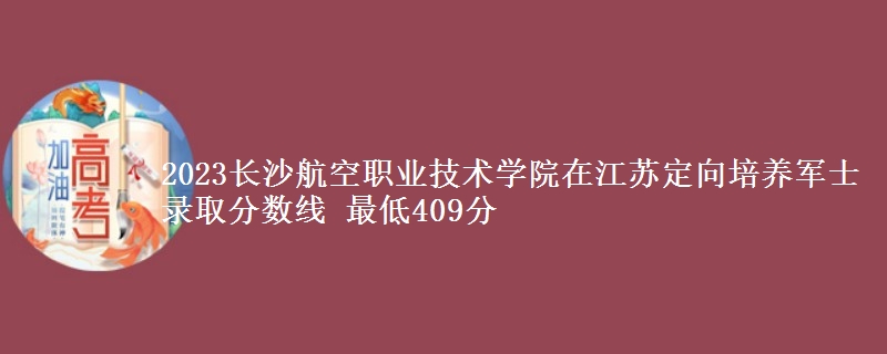 2023長沙航空職業(yè)技術(shù)學(xué)院在江蘇定向培養(yǎng)軍士錄取分?jǐn)?shù)線 最低409分