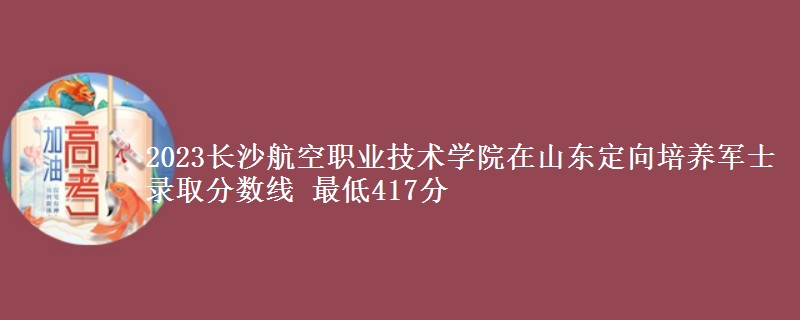 2023長沙航空職業(yè)技術(shù)學(xué)院在山東定向培養(yǎng)軍士錄取分?jǐn)?shù)線 最低417分