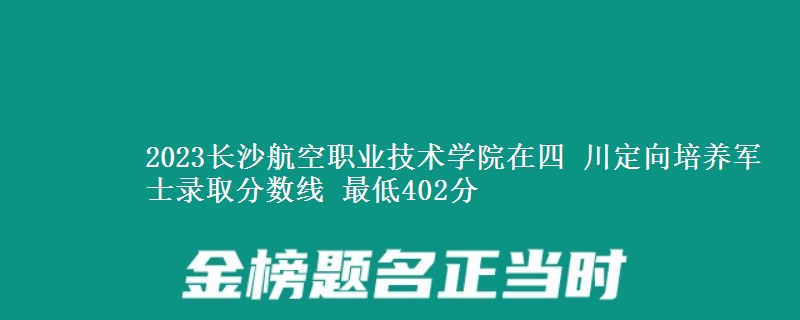 2023長沙航空職業(yè)技術(shù)學(xué)院在四 川定向培養(yǎng)軍士錄取分?jǐn)?shù)線 最低402分