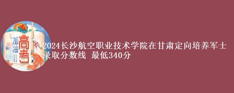 2024長沙航空職業(yè)技術(shù)學(xué)院在甘肅定向培養(yǎng)軍士錄取分數(shù)線 最低340分
