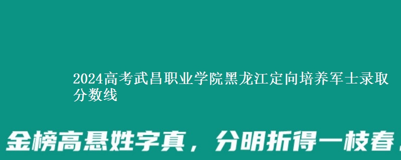 2024高考武昌職業(yè)學(xué)院黑龍江定向培養(yǎng)軍士錄取分?jǐn)?shù)線