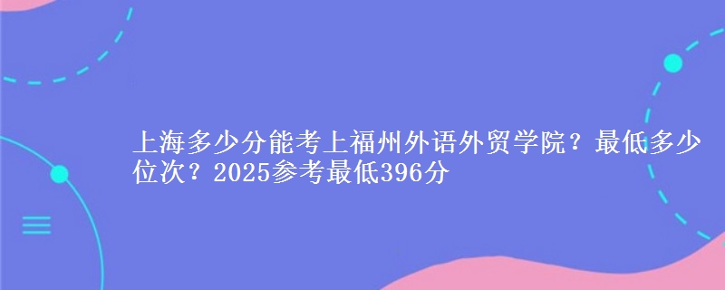 上海多少分能考上福州外語外貿(mào)學(xué)院？最低多少位次？2025參考最低396分