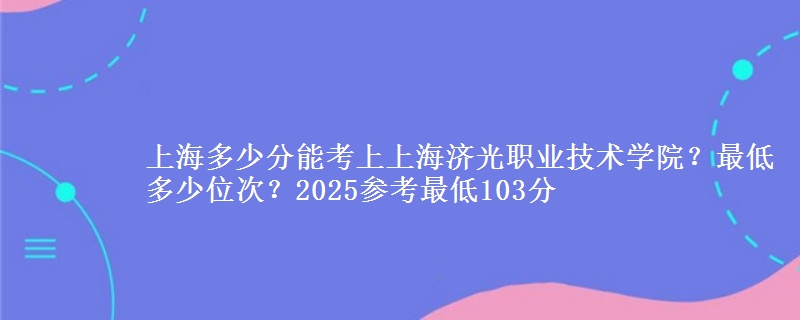 上海多少分能考上上海濟(jì)光職業(yè)技術(shù)學(xué)院？最低多少位次？2025參考最低103分