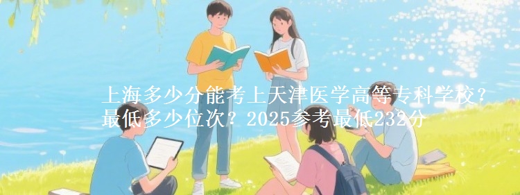 上海多少分能考上天津醫(yī)學(xué)高等?？茖W(xué)校？最低多少位次？2025參考最低232分