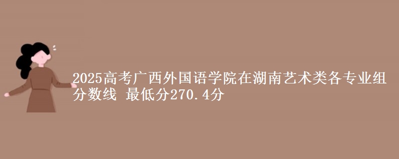 2025高考廣西外國語學(xué)院在湖南藝術(shù)類各專業(yè)組分?jǐn)?shù)線 最低分270.4分