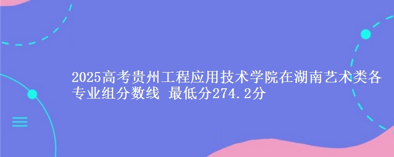 2025高考貴州工程應(yīng)用技術(shù)學(xué)院在湖南藝術(shù)類各專業(yè)組分?jǐn)?shù)線 最低分274.2分