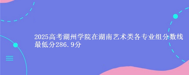 2025高考湖州學院在湖南藝術類各專業(yè)組分數(shù)線 最低分286.9分