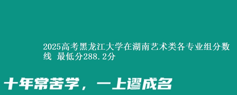 2025高考黑龍江大學在湖南藝術類各專業(yè)組分數線 最低分288.2分