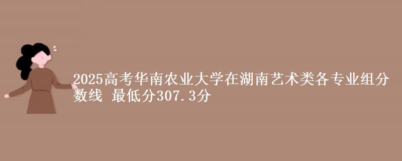 2025高考華南農(nóng)業(yè)大學(xué)在湖南藝術(shù)類各專業(yè)組分?jǐn)?shù)線 最低分307.3分