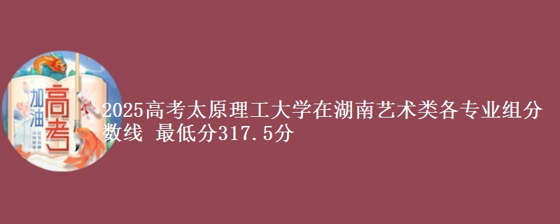 2025高考太原理工大學(xué)在湖南藝術(shù)類各專業(yè)組分數(shù)線 最低分317.5分