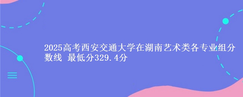2025高考西安交通大學(xué)在湖南藝術(shù)類各專業(yè)組分?jǐn)?shù)線 最低分329.4分