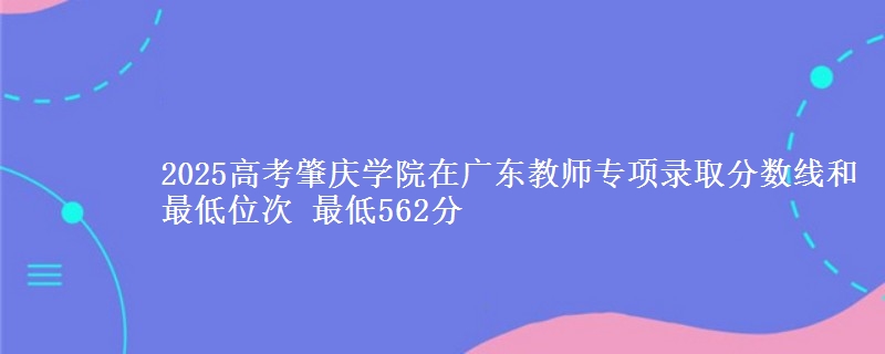 2025高考肇慶學(xué)院在廣東教師專項(xiàng)錄取分?jǐn)?shù)線和最低位次 最低562分