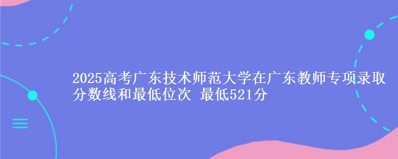 2025高考廣東技術(shù)師范大學(xué)在廣東教師專項(xiàng)錄取分?jǐn)?shù)線和最低位次 最低521分