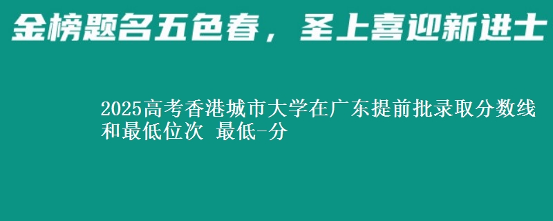 2025高考香港城市大學(xué)在廣東提前批錄取分?jǐn)?shù)線和最低位次 最低-分