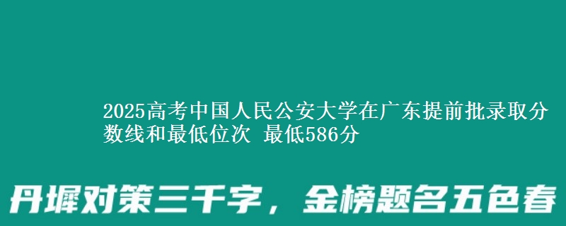 2025高考中國(guó)人民公安大學(xué)在廣東提前批錄取分?jǐn)?shù)線和最低位次 最低586分