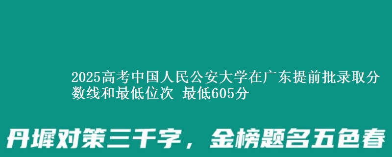 2025高考中國(guó)人民公安大學(xué)在廣東提前批錄取分?jǐn)?shù)線和最低位次 最低605分