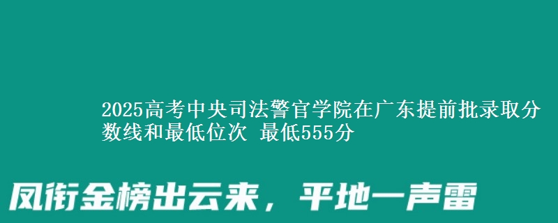 2025高考中央司法警官學(xué)院在廣東提前批錄取分?jǐn)?shù)線和最低位次 最低555分