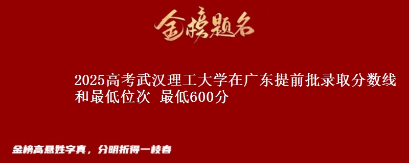 2025高考武漢理工大學(xué)在廣東提前批錄取分?jǐn)?shù)線和最低位次 最低600分
